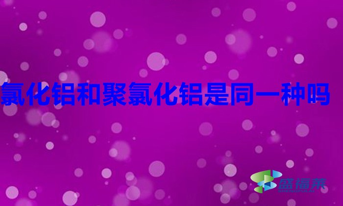 氯化鋁和聚氯化鋁是同一種嗎(聚合氯化鋁與氯化鋁是不是一樣的)